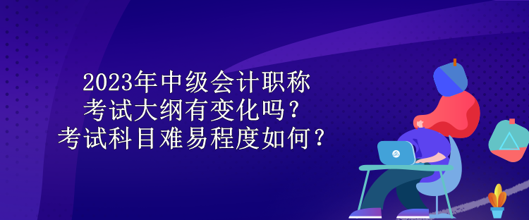 2023年中級(jí)會(huì)計(jì)職稱(chēng)考試大綱有變化嗎？考試科目難易程度如何？