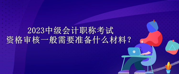 2023中級會計職稱考試資格審核一般需要準備什么材料？