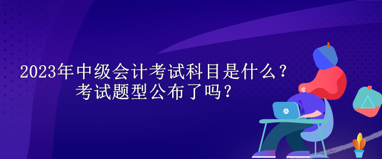 2023年中級會計考試科目是什么？考試題型公布了嗎？