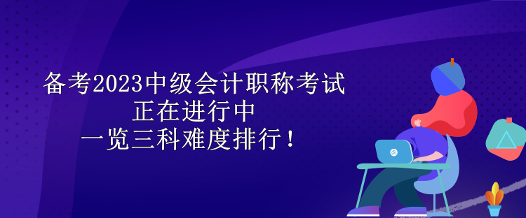 備考2023中級會計職稱考試正在進行中 一覽三科難度排行！