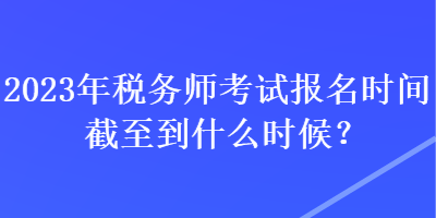 2023年稅務師考試報名時間截至到什么時候？