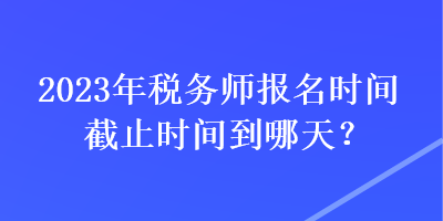 2023年稅務師報名時間截止時間到哪天？