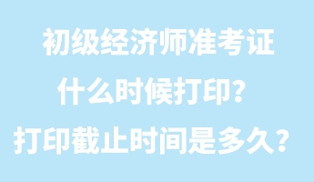 初級經濟師準考證什么時候打印？打印截止時間是多久？