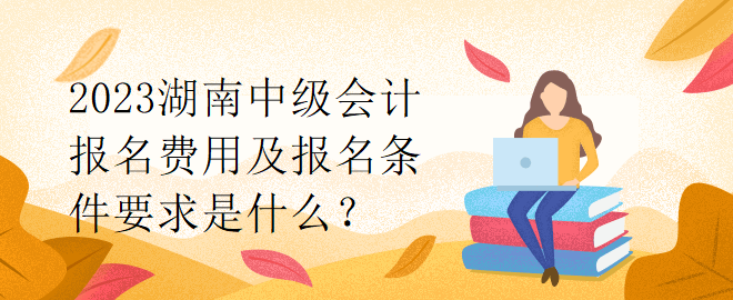 2023湖南中級會計報名費用及報名條件要求是什么？