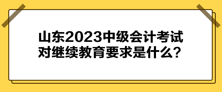 山東2023中級會計考試對繼續教育要求是什么？