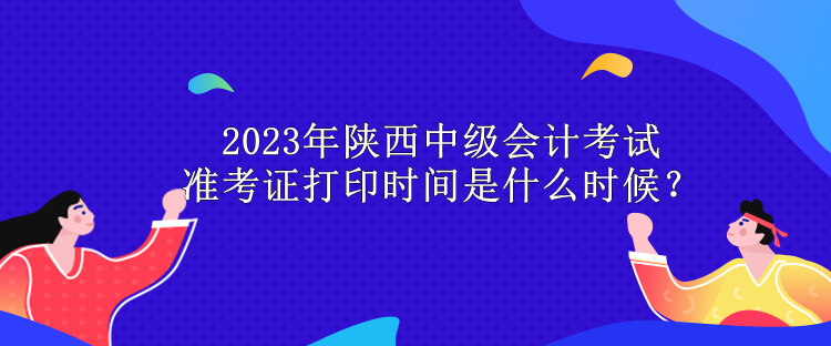 2023年陜西中級會計考試準考證打印時間是什么時候？