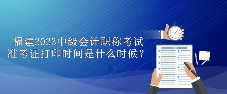 福建2023中級會計職稱考試準考證打印時間是什么時候？