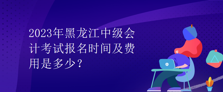 2023年黑龍江中級會計考試報名時間及費(fèi)用是多少？