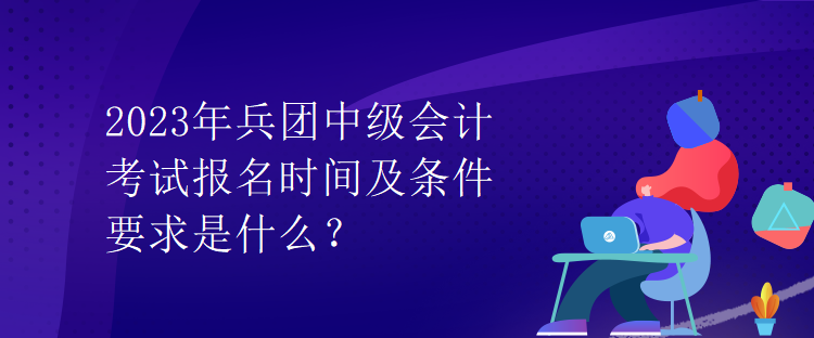 2023年兵團中級會計考試報名時間及條件要求是什么？
