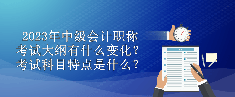 2023年中級會計職稱考試大綱有什么變化？考試科目特點是什么？