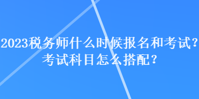 2023稅務師什么時候報名和考試？考試科目怎么搭配？