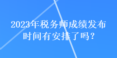 2023年稅務師成績發布時間有安排了嗎？