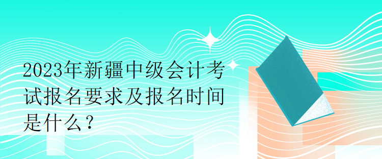 2023年新疆中級會計考試報名要求及報名時間是什么？