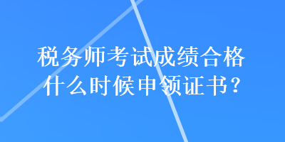 稅務師考試成績合格什么時候申領證書？