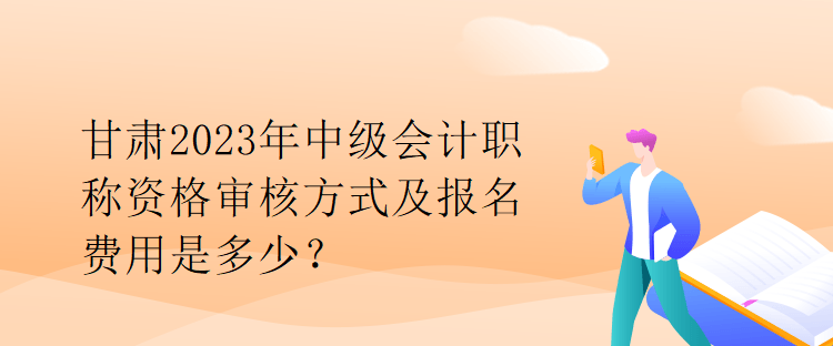 甘肅2023年中級會計職稱資格審核方式及報名費用是多少？