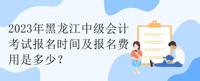 2023年黑龍江中級會計考試報名時間及報名費用是多少？