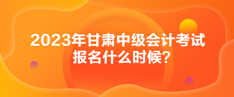 2023年甘肅中級會計考試報名什么時候？