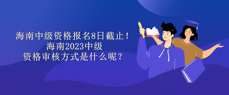 海南中級資格報名8日截止！海南2023中級資格審核方式是什么呢？