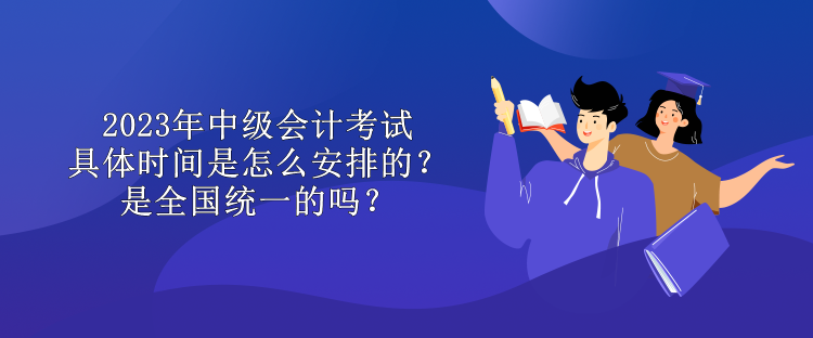 2023年中級會計考試具體時間是怎么安排的？是全國統一的嗎？