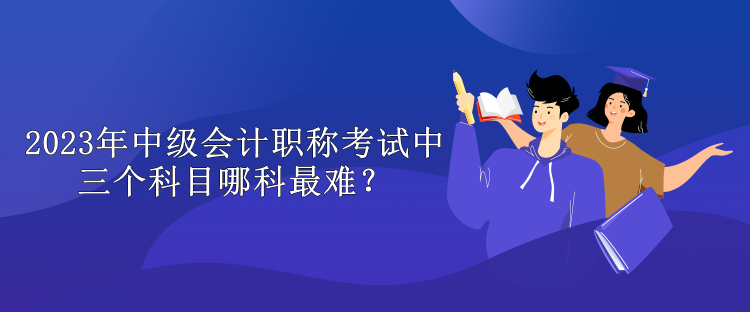 2023年中級(jí)會(huì)計(jì)職稱考試中三個(gè)科目哪科最難？