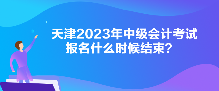天津2023年中級會計考試報名什么時候結束？