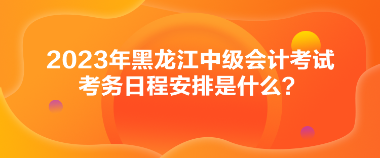 2023年黑龍江中級會計考試考務日程安排是什么？