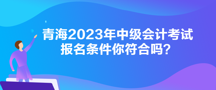 青海2023年中級會計考試報名條件你符合嗎？