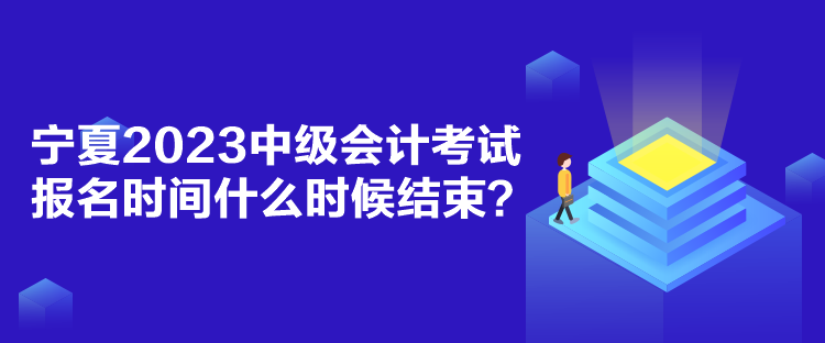 寧夏2023中級會計考試報名時間什么時候結束？