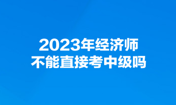2023年經濟師不能直接考中級嗎？
