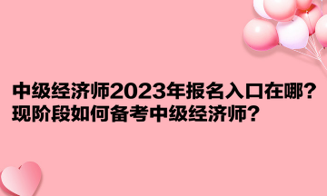 中級經濟師2023年報名入口在哪？現階段如何備考中級經濟師？