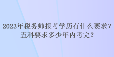 2023年稅務師報考學歷有什么要求？五科要求多少年內考完？