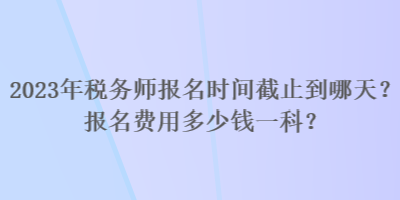 2023年稅務師報名時間截止到哪天？報名費用多少錢一科？