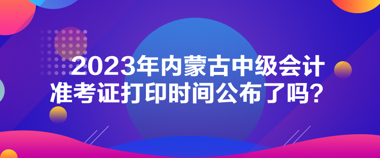 2023年內蒙古中級會計準考證打印時間公布了嗎？