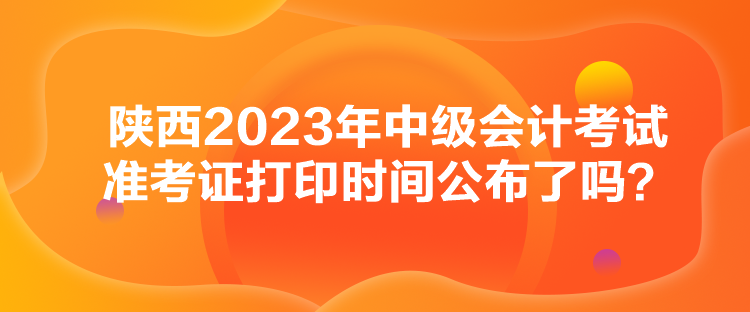 陜西2023年中級會計(jì)考試準(zhǔn)考證打印時(shí)間公布了嗎？