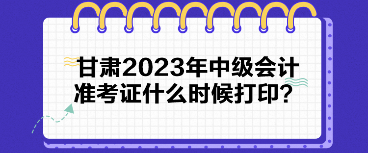 甘肅2023年中級會計準考證什么時候打印？