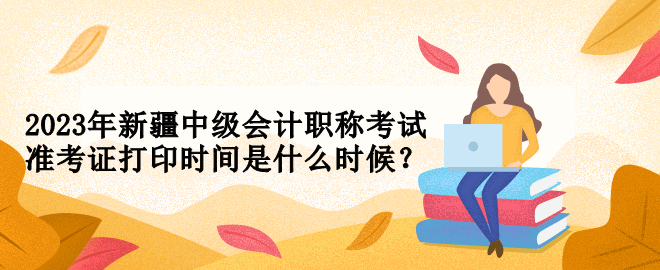 2023年新疆中級會計職稱考試準考證打印時間是什么時候？