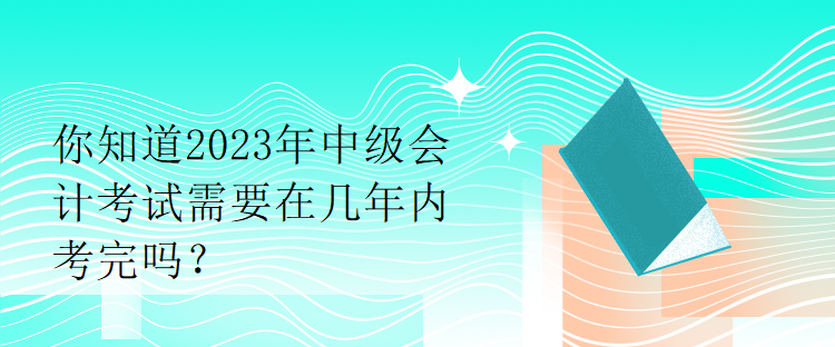 你知道2023年中級會計(jì)考試需要在幾年內(nèi)考完嗎？
