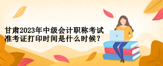 甘肅2023年中級會計職稱考試準考證打印時間是什么時候？