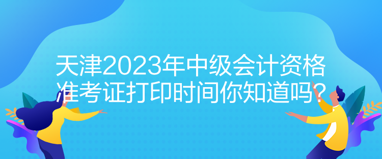 天津2023年中級會計資格準考證打印時間你知道嗎？