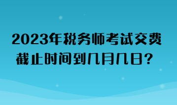 2023年稅務師考試交費截止時間到幾月幾日？