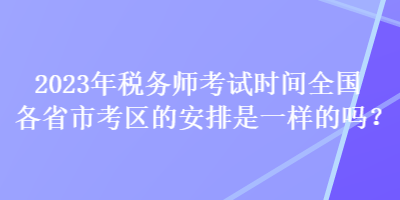 2023年稅務師考試時間全國各省市考區的安排是一樣的嗎？