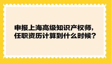 申報上海高級知識產權師，任職資歷計算到什么時候？