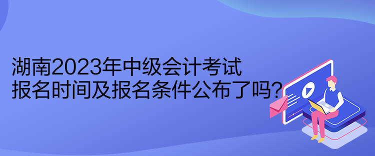 湖南2023年中級會計考試報名時間及報名條件公布了嗎？