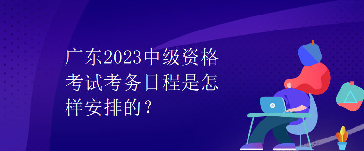 廣東2023中級(jí)資格考試考務(wù)日程是怎樣安排的？