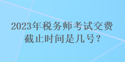2023年稅務師考試交費截止時間是幾號？