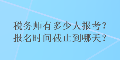 稅務(wù)師有多少人報考？報名時間截止到哪天？