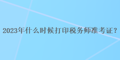 2023年什么時候打印稅務師準考證？