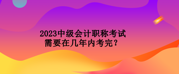 2023中級會計職稱考試需要在幾年內考完？
