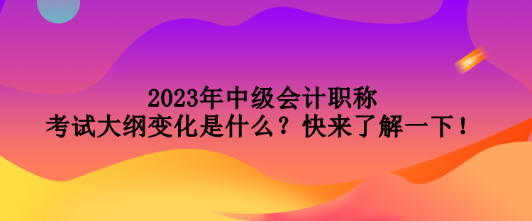 2023年中級會計職稱考試大綱變化是什么？快來了解一下！