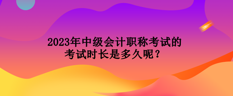 2023年中級會計職稱考試的考試時長是多久呢？